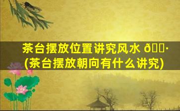茶台摆放位置讲究风水 🕷 (茶台摆放朝向有什么讲究)